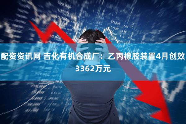 配资资讯网 吉化有机合成厂：乙丙橡胶装置4月创效3362万元