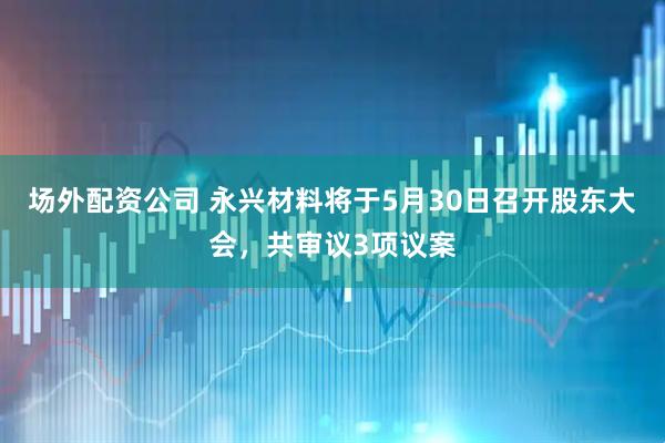 场外配资公司 永兴材料将于5月30日召开股东大会，共审议3项议案