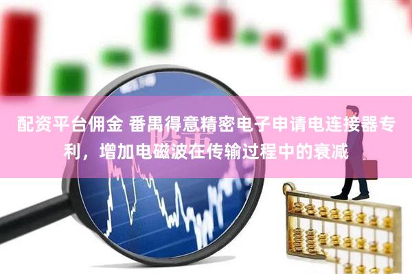 配资平台佣金 番禺得意精密电子申请电连接器专利，增加电磁波在传输过程中的衰减