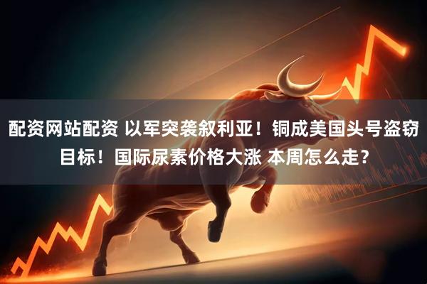 配资网站配资 以军突袭叙利亚！铜成美国头号盗窃目标！国际尿素价格大涨 本周怎么走？