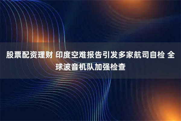 股票配资理财 印度空难报告引发多家航司自检 全球波音机队加强检查