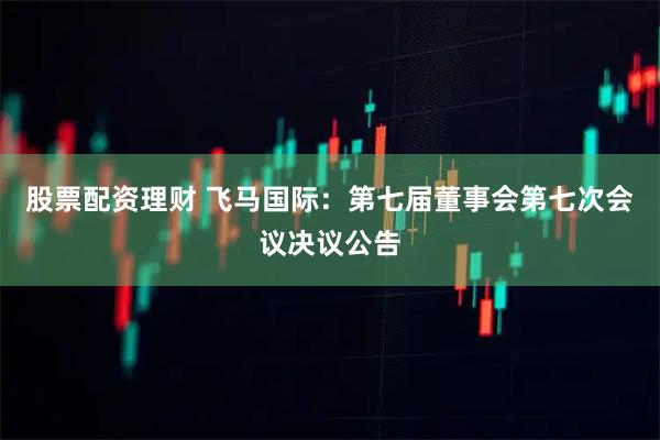 股票配资理财 飞马国际：第七届董事会第七次会议决议公告