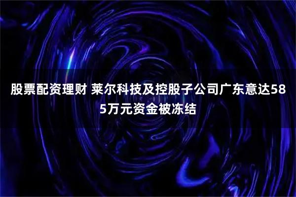 股票配资理财 莱尔科技及控股子公司广东意达585万元资金被冻结