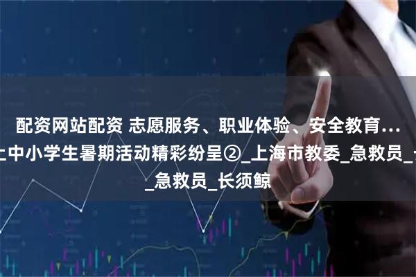 配资网站配资 志愿服务、职业体验、安全教育……沪上中小学生暑期活动精彩纷呈②_上海市教委_急救员_长须鲸