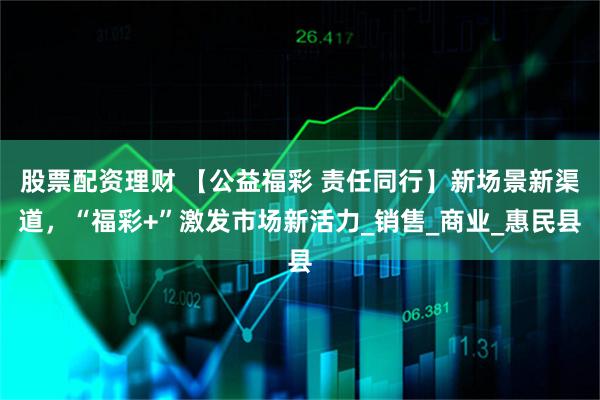 股票配资理财 【公益福彩 责任同行】新场景新渠道，“福彩+”激发市场新活力_销售_商业_惠民县