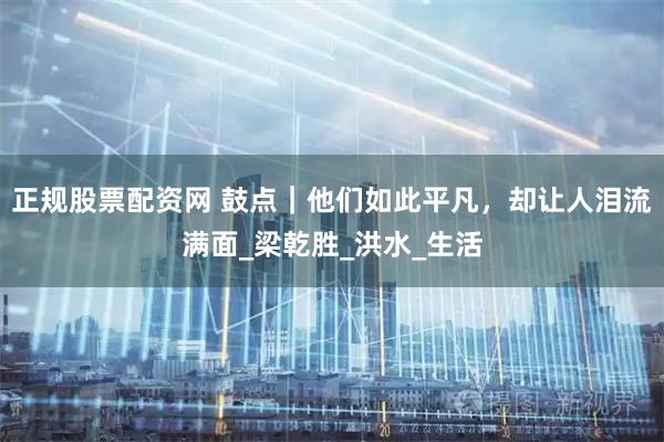 正规股票配资网 鼓点｜他们如此平凡，却让人泪流满面_梁乾胜_洪水_生活