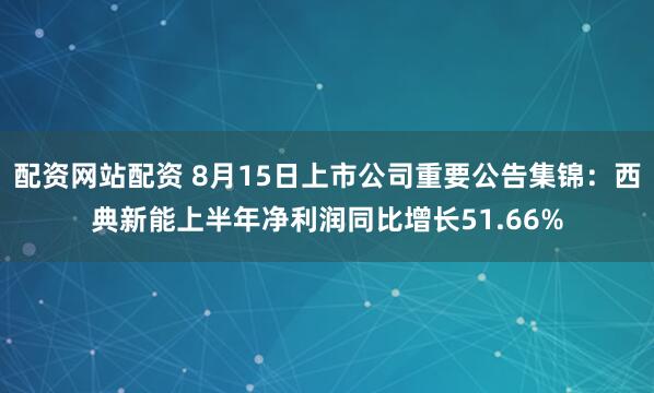 配资网站配资 8月15日上市公司重要公告集锦：西典新能上半年净利润同比增长51.66%