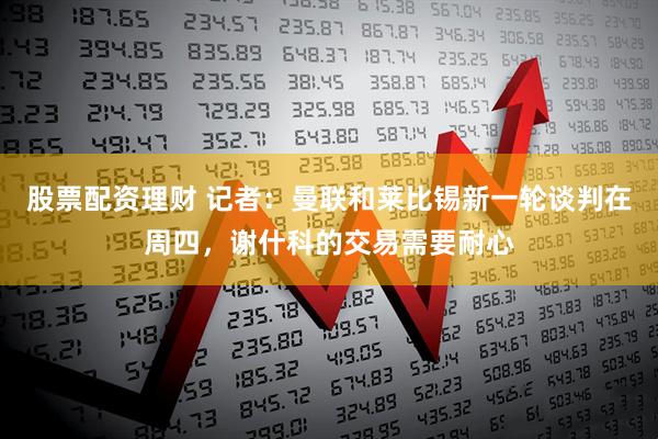 股票配资理财 记者：曼联和莱比锡新一轮谈判在周四，谢什科的交易需要耐心