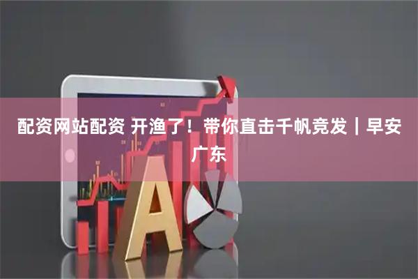 配资网站配资 开渔了！带你直击千帆竞发｜早安广东