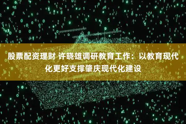 股票配资理财 许晓雄调研教育工作：以教育现代化更好支撑肇庆现代化建设