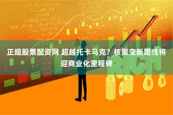正规股票配资网 超越托卡马克？核聚变新路线将迎商业化里程碑