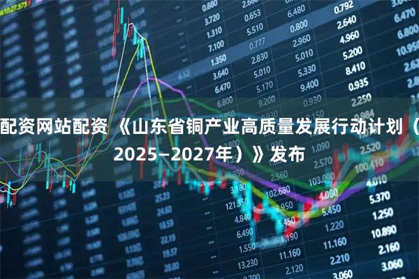 配资网站配资 《山东省铜产业高质量发展行动计划（2025—2027年）》发布