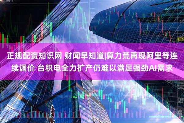 正规配资知识网 财闻早知道|算力荒再现阿里等连续调价 台积电全力扩产仍难以满足强劲AI需求
