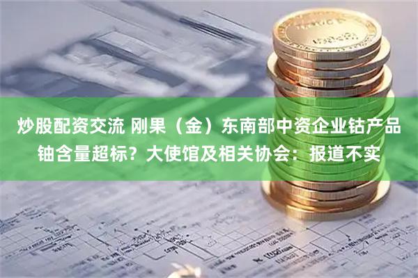 炒股配资交流 刚果（金）东南部中资企业钴产品铀含量超标？大使馆及相关协会：报道不实