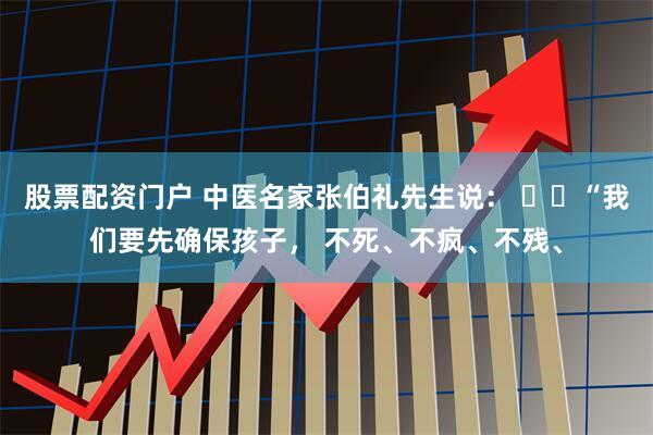 股票配资门户 中医名家张伯礼先生说： ​​“我们要先确保孩子， 不死、不疯、不残、