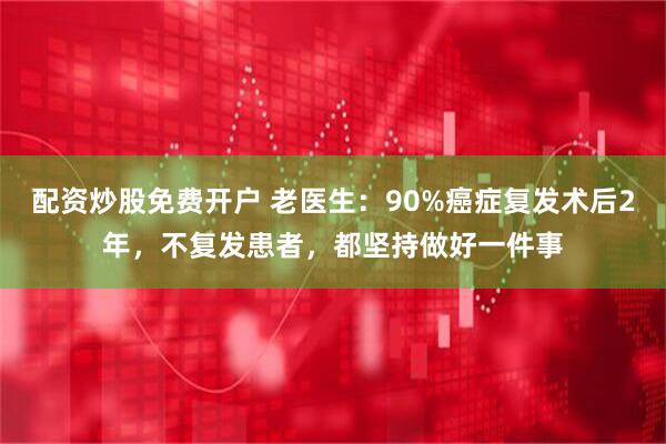 配资炒股免费开户 老医生:90%癌症复发术后2年,不复发患者,都坚持做好一件事