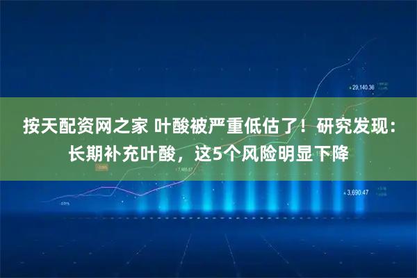 按天配资网之家 叶酸被严重低估了！研究发现：长期补充叶酸，这5个风险明显下降