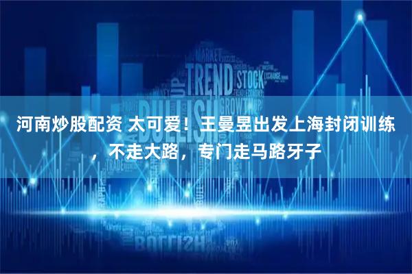 河南炒股配资 太可爱！王曼昱出发上海封闭训练，不走大路，专门走马路牙子