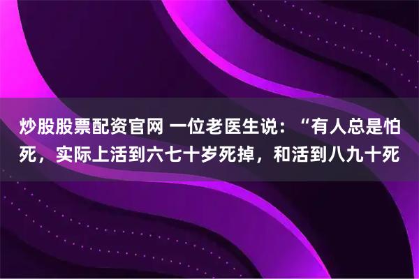 炒股股票配资官网 一位老医生说：“有人总是怕死，实际上活到六七十岁死掉，和活到八九十死