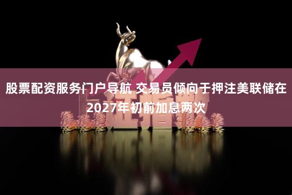 股票配资服务门户导航 交易员倾向于押注美联储在2027年初前加息两次