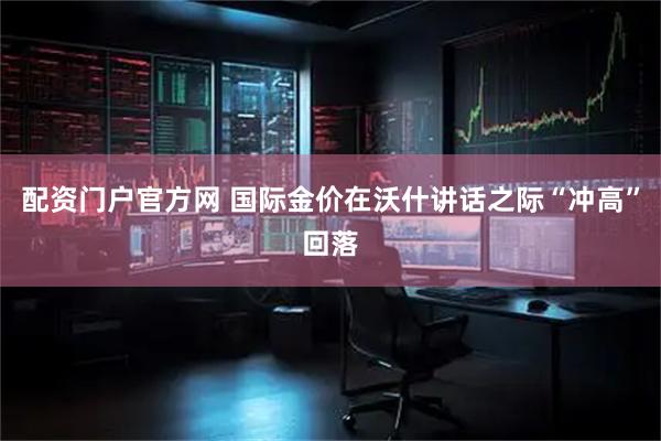 配资门户官方网 国际金价在沃什讲话之际“冲高”回落