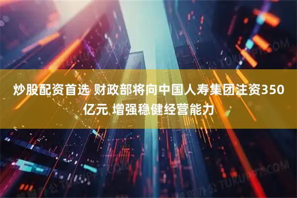炒股配资首选 财政部将向中国人寿集团注资350亿元 增强稳健经营能力