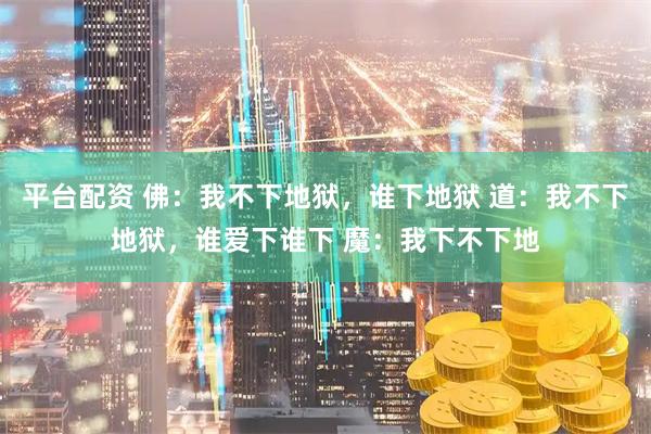 平台配资 佛:我不下地狱,谁下地狱 道:我不下地狱,谁爱下谁下 魔:我下不下地