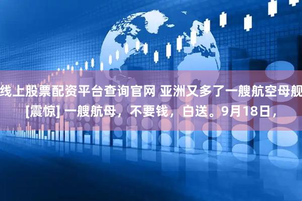 线上股票配资平台查询官网 亚洲又多了一艘航空母舰[震惊] 一艘航母，不要钱，白送。9月18日，