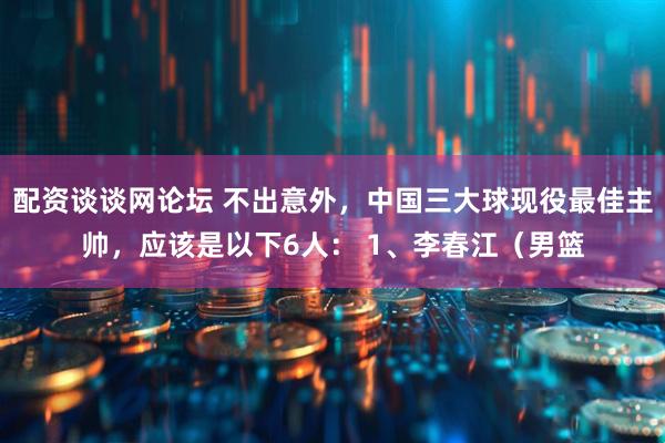 配资谈谈网论坛 不出意外，中国三大球现役最佳主帅，应该是以下6人： 1、李春江（男篮