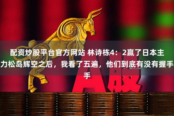 配资炒股平台官方网站 林诗栋4：2赢了日本主力松岛辉空之后，我看了五遍，他们到底有没有握手