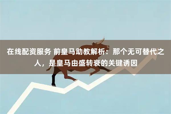 在线配资服务 前皇马助教解析:那个无可替代之人,是皇马由盛转衰的关键诱因